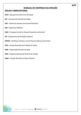 4/52
MANUAL DE CONTROLO DA INFEÇÃO
SIGLAS E ABREVIATURAS
ACES – Agrupamento de Centros de Saúde
CCI – Comissão de Controlo de Infeção
CDC – Centers for Diseases Control and Prevention
DM – Dispositivos Médicos
ECDC – European Centre for Disease Prevention and Control
EPI – Equipamento de Proteção Individual
HICPAC – Healthcare Infection control Practices Advisory Committee
IACS – Infeção Associada aos Cuidados de Saúde
OMS – Organização Mundial de Saúde
PNCI – Programa Nacional de Controlo de Infeção
SABA – Solução Antissética de Base Alcoólica
 