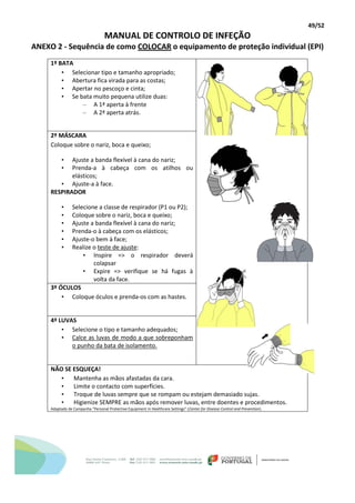 49/52
MANUAL DE CONTROLO DE INFEÇÃO
ANEXO 2 - Sequência de como COLOCAR o equipamento de proteção individual (EPI)
1º BATA
• Selecionar tipo e tamanho apropriado;
• Abertura fica virada para as costas;
• Apertar no pescoço e cinta;
• Se bata muito pequena utilize duas:
– A 1ª aperta à frente
– A 2ª aperta atrás.
2º MÁSCARA
Coloque sobre o nariz, boca e queixo;
• Ajuste a banda flexível à cana do nariz;
• Prenda-a à cabeça com os atilhos ou
elásticos;
• Ajuste-a à face.
RESPIRADOR
• Selecione a classe de respirador (P1 ou P2);
• Coloque sobre o nariz, boca e queixo;
• Ajuste a banda flexível à cana do nariz;
• Prenda-o à cabeça com os elásticos;
• Ajuste-o bem à face;
• Realize o teste de ajuste:
• Inspire => o respirador deverá
colapsar
• Expire => verifique se há fugas à
volta da face.
3º ÓCULOS
• Coloque óculos e prenda-os com as hastes.
4º LUVAS
• Selecione o tipo e tamanho adequados;
• Calce as luvas de modo a que sobreponham
o punho da bata de isolamento.
NÃO SE ESQUEÇA!
• Mantenha as mãos afastadas da cara.
• Limite o contacto com superfícies.
• Troque de luvas sempre que se rompam ou estejam demasiado sujas.
• Higienize SEMPRE as mãos após remover luvas, entre doentes e procedimentos.
Adaptado de Campanha “Personal Protective Equipment in Healthcare Settings” (Center for Disease Control and Prevention).
 