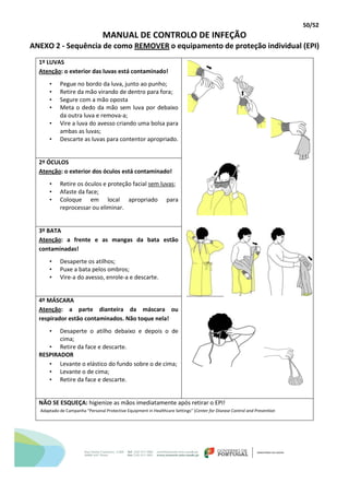 50/52
MANUAL DE CONTROLO DE INFEÇÃO
ANEXO 2 - Sequência de como REMOVER o equipamento de proteção individual (EPI)
1º LUVAS
Atenção: o exterior das luvas está contaminado!
• Pegue no bordo da luva, junto ao punho;
• Retire da mão virando de dentro para fora;
• Segure com a mão oposta
• Meta o dedo da mão sem luva por debaixo
da outra luva e remova-a;
• Vire a luva do avesso criando uma bolsa para
ambas as luvas;
• Descarte as luvas para contentor apropriado.
2º ÓCULOS
Atenção: o exterior dos óculos está contaminado!
• Retire os óculos e proteção facial sem luvas;
• Afaste da face;
• Coloque em local apropriado para
reprocessar ou eliminar.
3º BATA
Atenção: a frente e as mangas da bata estão
contaminadas!
• Desaperte os atilhos;
• Puxe a bata pelos ombros;
• Vire-a do avesso, enrole-a e descarte.
4º MÁSCARA
Atenção: a parte dianteira da máscara ou
respirador estão contaminados. Não toque nela!
• Desaperte o atilho debaixo e depois o de
cima;
• Retire da face e descarte.
RESPIRADOR
• Levante o elástico do fundo sobre o de cima;
• Levante o de cima;
• Retire da face e descarte.
NÃO SE ESQUEÇA: higienize as mãos imediatamente após retirar o EPI!
Adaptado de Campanha “Personal Protective Equipment in Healthcare Settings” (Center for Disease Control and Prevention
 