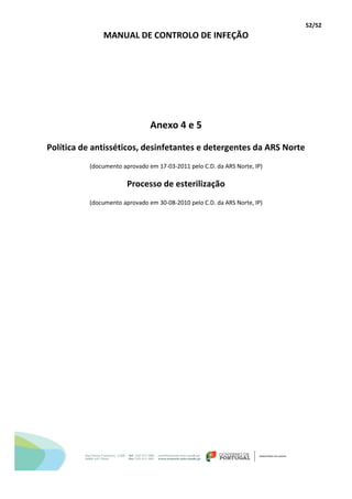 52/52
MANUAL DE CONTROLO DE INFEÇÃO
Anexo 4 e 5
Política de antisséticos, desinfetantes e detergentes da ARS Norte
(documento aprovado em 17-03-2011 pelo C.D. da ARS Norte, IP)
Processo de esterilização
(documento aprovado em 30-08-2010 pelo C.D. da ARS Norte, IP)
 