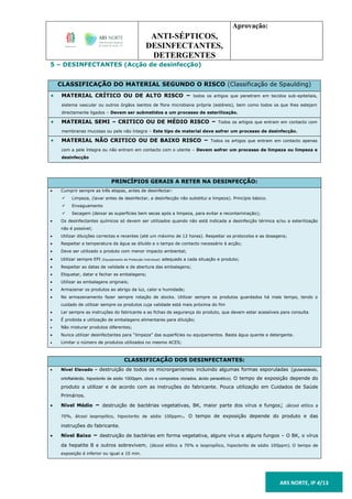 ANTI-SÉPTICOS,
DESINFECTANTES,
DETERGENTES
Aprovação:
ARS NORTE, IP 4/13
5 – DESINFECTANTES (Acção de desinfecção)
CLASSIFICAÇÃO DO MATERIAL SEGUNDO O RISCO (Classificação de Spaulding)
 MATERIAL CRÍTICO OU DE ALTO RISCO – todos os artigos que penetram em tecidos sub-epiteliais,
sistema vascular ou outros órgãos isentos de flora microbiana própria (estéreis), bem como todos os que lhes estejam
directamente ligados – Devem ser submetidos a um processo de esterilização.
 MATERIAL SEMI – CRITICO OU DE MÉDIO RISCO – Todos os artigos que entram em contacto com
membranas mucosas ou pele não íntegra – Este tipo de material deve sofrer um processo de desinfecção.
 MATERIAL NÃO CRITICO OU DE BAIXO RISCO – Todos os artigos que entram em contacto apenas
com a pele íntegra ou não entram em contacto com o utente – Devem sofrer um processo de limpeza ou limpeza e
desinfecção
PRINCÍPIOS GERAIS A RETER NA DESINFECÇÃO:
 Cumprir sempre as três etapas, antes de desinfectar:
 Limpeza, (lavar antes de desinfectar, a desinfecção não substitui a limpeza). Princípio básico.
 Enxaguamento
 Secagem (deixar as superfícies bem secas após a limpeza, para evitar a recontaminação);
 Os desinfectantes químicos só devem ser utilizados quando não está indicada a desinfecção térmica e/ou a esterilização
não é possível;
 Utilizar diluições correctas e recentes (até um máximo de 12 horas). Respeitar os protocolos e as dosagens;
 Respeitar a temperatura da água se diluído e o tempo de contacto necessário à acção;
 Deve ser utilizado o produto com menor impacto ambiental;
 Utilizar sempre EPI (Equipamento de Protecção Individual) adequado a cada situação e produto;
 Respeitar as datas de validade e de abertura das embalagens;
 Etiquetar, datar e fechar as embalagens;
 Utilizar as embalagens originais;
 Armazenar os produtos ao abrigo da luz, calor e humidade;
 No armazenamento fazer sempre rotação de stocks. Utilizar sempre os produtos guardados há mais tempo, tendo o
cuidado de utilizar sempre os produtos cuja validade está mais próxima do fim
 Ler sempre as instruções do fabricante e as fichas de segurança do produto, que devem estar acessíveis para consulta
 É proibida a utilização de embalagens alimentares para diluição;
 Não misturar produtos diferentes;
 Nunca utilizar desinfectantes para “limpeza” das superfícies ou equipamentos. Basta água quente e detergente.
 Limitar o número de produtos utilizados no mesmo ACES;
CLASSIFICAÇÃO DOS DESINFECTANTES:
 Nível Elevado – destruição de todos os microrganismos incluindo algumas formas esporuladas (glutaraldeido,
ortoftaldeído, hipoclorito de sódio 1000ppm, cloro e compostos clorados, ácido peracético). O tempo de exposição depende do
produto a utilizar e de acordo com as instruções do fabricante. Pouca utilização em Cuidados de Saúde
Primários.
 Nível Médio – destruição de bactérias vegetativas, BK, maior parte dos vírus e fungos; (álcool etílico a
70%, álcool isopropílico, hipoclorito de sódio 100ppm). O tempo de exposição depende do produto e das
instruções do fabricante.
 Nível Baixo – destruição de bactérias em forma vegetativa, alguns vírus e alguns fungos – O BK, o vírus
da hepatite B e outros sobrevivem, (álcool etílico a 70% e isopropílico, hipoclorito de sódio 100ppm). O tempo de
exposição é inferior ou igual a 10 min.
 