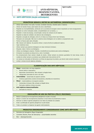 ANTI-SÉPTICOS,
DESINFECTANTES,
DETERGENTES
Aprovação:
ARS NORTE, IP 6/13
6 – ANTI-SÉPTICOS (Acção antissépsia)
PRINCÍPIOS GERAIS A RETER NA ANTISSÉPSIA (DESINFECÇÃO):
 Utilizar sobre tecidos vivos (pele, mucosas, cavidades naturais), interdito sobre o material;
 Utilizar em tecidos limpos, após higiene da zona a desinfectar;
 Respeitar as incompatibilidades, sobretudo com os produtos de lavagem onde é importante um bom enxaguamento;
 Respeitar as contra-indicações (idade, compatibilidade com os tecidos,..);
 Respeitar o modo de emprego, concentração e tempo de contacto do anti-séptico;
 Respeitar as datas de validade e de abertura das embalagens;
 Respeitar a duração de utilização, entre 8 a 10 dias se os frascos forem bem fechados;
 Manipular com precaução. Não tocar na abertura das embalagens com os dedos ou equipamento sujo;
 Fechar os frascos após cada utilização;
 Não misturar anti-sépticos. Se possível utilizar a mesma família de sabão/anti-séptico;
 Vigiar tolerância local;
 Utilizar sempre que possível embalagens em dose individual (Unidose);
 Etiquetar, datar e fechar as embalagens;
 Utilizar as embalagens originais. Proibida a transferência de produtos para outras embalagens;
 Armazenar os produtos ao abrigo da luz, calor e humidade;
 No armazenamento fazer sempre rotação de stocks. Utilizar sempre os produtos guardados há mais tempo, tendo o
cuidado de utilizar sempre os produtos cuja validade está mais próxima do fim
 Ler sempre as instruções do fabricante e as fichas de segurança do produto, que devem estar sempre acessíveis.
 Limitar o número de anti-sépticos utilizados;
CLASSIFICAÇÃO DOS ANTI-SÉPTICOS:
 Major – bactericidas e de largo espectro.
 Álcoois (etílico e isopropílico)
 Biguanidas (clorohexidina). Não utilizado na Região Norte.
 Halogenados (derivados do cloro e do iodo)
 Intermédios – bactericidas de espectro estreito.
 Amónios quaternários (cloreto de benzalcónio, etilsulfato de mecetrónio)
 Minor – bacteriostáticos e de espectro estreito.
 Carbamidas (triclosan) Não utilizado na Região Norte.
 Derivados metálicos (nitrato de prata)
 Anti-sépticos desaconselhados
 Derivados do mercúrio
INDICAÇÕES DE USO NA PRÁTICA (PELE E MUCOSAS):
 Reduzir a presença de microrganismos patogénicos na pele e mucosas
 Reduzir o número de microrganismos presentes no local antes do procedimento invasivo
 Remover ou destruir agentes patogénicos nas mãos do prestador de cuidados
 Evitar a proliferação de agentes patogénicos na pele lesada
 Tratar um portador ou dispersor de agente multirresistente
PRODUTOS ERRONEAMENTE CONSIDERADOS COMO ANTI-SÉPTICOS:
 Peróxido de hidrogénio (Água Oxigenada)
 Corantes (Eosina, Roxo de Genciana) – propriedades secantes
 Éter – desengordurante
 