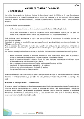 5/52
MANUAL DE CONTROLO DA INFEÇÃO
1. INTRODUÇÃO
No âmbito das competências do Grupo Regional de Controlo de Infeção da ARS Norte, IP e das Comissões de
Controlo de Infeção de cada ACES da Região Norte, encontra-se a elaboração de procedimentos e instruções de
trabalho. O presente documento representa a compilação dos vetores mais importantes para os Cuidados de Saúde
Primários.
O presente Manual tem como objetivos:
 Uniformizar procedimentos no domínio do Controlo de Infeção nos ACES da Região Norte
 Servir como instrumento de apoio às actividades diárias, nomeadamente aquelas que são, pela sua
importância, susceptíveis de risco para as Infeções Associadas aos Cuidados de Saúde (IACS).
Pode definir-se como “ambulatória” a prática de uma actividade de consulta ou de cuidados fora de um
internamento hospitalar.
A atividade de cuidados no ambulatório reporta-se especificamente quer às atividades nas diferentes Unidades dos
ACES, quer nos domicílios.
Para a realização das actividades inerentes aos cuidados em ambulatório, os profissionais confrontam-se
diariamente com a necessidade da aplicação de recomendações para a prevenção de infeções em cuidados de
saúde.
São domínios para a prevenção do risco de Infeção associados aos cuidados de saúde no ambulatório os seguintes:
 Regras de higiene específicas à actividade ambulatória: início do trabalho, veículo, saco de domicílios,
utilização adequada de Equipamento de Proteção Individual, eliminação de resíduos
 Regras de higiene relativas aos cuidados: higiene das mãos, escolha e utilização de antisséticos e outros
produtos para cumprimento dos planos de trabalho
 A presença de utentes colonizados ou infetados: qualidade da informação recebida
 A utilização de dispositivos médicos reutilizáveis e de uso único
 Aplicação da regulamentação para a eliminação de resíduos
 As regras de higiene e segurança no trabalho
Pretende-se ainda que este Manual sirva de apoio à formação interna de todos os profissionais e também utentes e
familiares ou cuidadores informais, já que todos eles estão, direta ou indiretamente, envolvidos na prevenção das
IACS
A atividade de prevenção das IACS é tarefa de todos!
O presente Manual está dividido em 5 capítulos de carater geral. As instruções de trabalho específicas deverão ser
realizadas a partir das CCI de cada ACES, dadas as diferenças estruturais e até mesmo regionais. Contudo, os
princípios básicos deverão ser respeitados em todos os ACES bem como os produtos aprovados na Politica de
Antisséticos, Desinfetantes e Detergentes (anexo 1) e os procedimentos a ter com os Dispositivos Médicos,
aprovados no Manual de Esterilização (Anexo 2).
 
