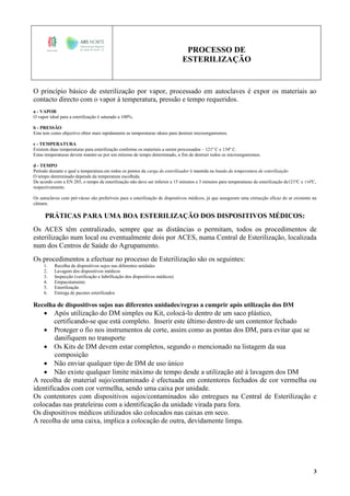 PROCESSO DE
ESTERILIZAÇÃO
3
O princípio básico de esterilização por vapor, processado em autoclaves é expor os materiais ao
contacto directo com o vapor à temperatura, pressão e tempo requeridos.
a - VAPOR
O vapor ideal para a esterilização é saturado a 100%.
b - PRESSÃO
Esta tem como objectivo obter mais rapidamente as temperaturas ideais para destruir microorganismos.
c - TEMPERATURA
Existem duas temperaturas para esterilização conforme os materiais a serem processados – 121º C e 134º C.
Estas temperaturas devem manter-se por um mínimo de tempo determinado, a fim de destruir todos os microorganismos.
d - TEMPO
Período durante o qual a temperatura em todos os pontos da carga do esterilizador é mantida na banda da temperatura de esterilização
O tempo determinado depende da temperatura escolhida.
De acordo com a EN 285, o tempo de esterilização não deve ser inferior a 15 minutos e 3 minutos para temperaturas de esterilização de121ºC e 134ºC,
respectivamente.
Os autoclaves com pré-vácuo são preferíveis para a esterilização de dispositivos médicos, já que asseguram uma extracção eficaz do ar existente na
câmara.
PRÁTICAS PARA UMA BOA ESTERILIZAÇÃO DOS DISPOSITIVOS MÉDICOS:
Os ACES têm centralizado, sempre que as distâncias o permitam, todos os procedimentos de
esterilização num local ou eventualmente dois por ACES, numa Central de Esterilização, localizada
num dos Centros de Saúde do Agrupamento.
Os procedimentos a efectuar no processo de Esterilização são os seguintes:
1. Recolha de dispositivos sujos nas diferentes unidades
2. Lavagem dos dispositivos médicos
3. Inspecção (verificação e lubrificação dos dispositivos médicos)
4. Empacotamento
5. Esterilização
6. Entrega de pacotes esterilizados
Recolha de dispositivos sujos nas diferentes unidades/regras a cumprir após utilização dos DM
 Após utilização do DM simples ou Kit, colocá-lo dentro de um saco plástico,
certificando-se que está completo. Inserir este último dentro de um contentor fechado
 Proteger o fio nos instrumentos de corte, assim como as pontas dos DM, para evitar que se
danifiquem no transporte
 Os Kits de DM devem estar completos, segundo o mencionado na listagem da sua
composição
 Não enviar qualquer tipo de DM de uso único
 Não existe qualquer limite máximo de tempo desde a utilização até à lavagem dos DM
A recolha de material sujo/contaminado é efectuada em contentores fechados de cor vermelha ou
identificados com cor vermelha, sendo uma caixa por unidade.
Os contentores com dispositivos sujos/contaminados são entregues na Central de Esterilização e
colocadas nas prateleiras com a identificação da unidade virada para fora.
Os dispositivos médicos utilizados são colocados nas caixas em seco.
A recolha de uma caixa, implica a colocação de outra, devidamente limpa.
 