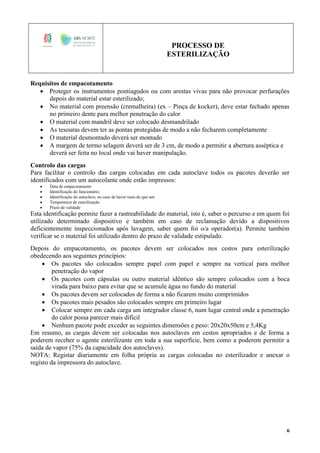 PROCESSO DE
ESTERILIZAÇÃO
6
Requisitos de empacotamento
 Proteger os instrumentos pontiagudos ou com arestas vivas para não provocar perfurações
depois do material estar esterilizado;
 No material com preensão (cremalheira) (ex – Pinça de kocker), deve estar fechado apenas
no primeiro dente para melhor penetração do calor
 O material com mandril deve ser colocado desmandrilado
 As tesouras devem ter as pontas protegidas de modo a não fecharem completamente
 O material desmontado deverá ser montado
 A margem de termo selagem deverá ser de 3 cm, de modo a permitir a abertura asséptica e
deverá ser feita no local onde vai haver manipulação.
Controlo das cargas
Para facilitar o controlo das cargas colocadas em cada autoclave todos os pacotes deverão ser
identificados com um autocolante onde estão impressos:
 Data de empacotamento
 Identificação do funcionário;
 Identificação do autoclave, no caso de haver mais do que um
 Temperatura de esterilização
 Prazo de validade
Esta identificação permite fazer a rastreabilidade do material, isto é, saber o percurso e em quem foi
utilizado determinado dispositivo e também em caso de reclamação devido a dispositivos
deficientemente inspeccionados após lavagem, saber quem foi o/a operador(a). Permite também
verificar se o material foi utilizado dentro do prazo de validade estipulado.
Depois do empacotamento, os pacotes devem ser colocados nos cestos para esterilização
obedecendo aos seguintes princípios:
 Os pacotes são colocados sempre papel com papel e sempre na vertical para melhor
penetração do vapor
 Os pacotes com cápsulas ou outro material idêntico são sempre colocados com a boca
virada para baixo para evitar que se acumule água no fundo do material
 Os pacotes devem ser colocados de forma a não ficarem muito comprimidos
 Os pacotes mais pesados são colocados sempre em primeiro lugar
 Colocar sempre em cada carga um integrador classe 6, num lugar central onde a penetração
do calor possa parecer mais difícil
 Nenhum pacote pode exceder as seguintes dimensões e peso: 20x20x50cm e 5,4Kg
Em resumo, as cargas devem ser colocadas nos autoclaves em cestos apropriados e de forma a
poderem receber o agente esterilizante em toda a sua superfície, bem como a poderem permitir a
saída de vapor (75% da capacidade dos autoclaves).
NOTA: Registar diariamente em folha própria as cargas colocadas no esterilizador e anexar o
registo da impressora do autoclave.
 