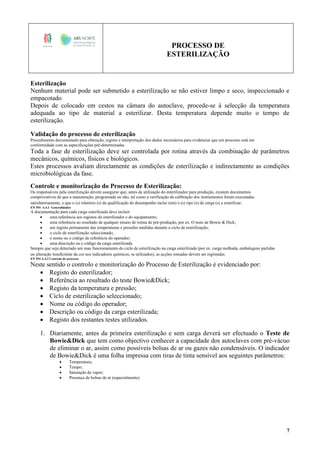 PROCESSO DE
ESTERILIZAÇÃO
7
Esterilização
Nenhum material pode ser submetido a esterilização se não estiver limpo e seco, inspeccionado e
empacotado
Depois de colocado em cestos na câmara do autoclave, procede-se à selecção da temperatura
adequada ao tipo de material a esterilizar. Desta temperatura depende muito o tempo de
esterilização.
Validação do processo de esterilização
Procedimento documentado para obtenção, registo e interpretação dos dados necessários para evidenciar que um processo está em
conformidade com as especificações pré-determinadas.
Toda a fase de esterilização deve ser controlada por rotina através da combinação de parâmetros
mecânicos, químicos, físicos e biológicos.
Estes processos avaliam directamente as condições de esterilização e indirectamente as condições
microbiológicas da fase.
Controle e monitorização do Processo de Esterilização:
Os responsáveis pela esterilização devem assegurar que, antes da utilização do esterilizador para produção, existem documentos
comprovativos de que a manutenção, programada ou não, tal como a verificação da calibração dos instrumentos foram executadas
satisfatoriamente, e que o (s) relatório (s) da qualificação do desempenho inclui (em) o (s) tipo (s) de carga (s) a esterilizar.
EN 554 A.4.1 Generalidades
A documentação para cada carga esterilizada deve incluir:
 uma referência aos registos do esterilizador e do equipamento;
 uma referência ao resultado de qualquer ensaio de rotina de pré-produção, por ex. O teste de Bowie & Dick;
 um registo permanente das temperaturas e pressões medidas durante o ciclo de esterilização;
 o ciclo de esterilização seleccionado;
 o nome ou o código de referência do operador;
 uma descrição ou o código da carga esterilizada.
Sempre que seja detectado um mau funcionamento do ciclo de esterilização na carga esterilizada (por ex. carga molhada, embalagens partidas
ou alteração insuficiente da cor nos indicadores químicos, se utilizados), as acções tomadas devem ser registadas.
EN 554 A.4.2 Controlo do processo
Neste sentido o controlo e monitorização do Processo de Esterilização é evidenciado por:
 Registo do esterilizador;
 Referência ao resultado do teste Bowie&Dick;
 Registo da temperatura e pressão;
 Ciclo de esterilização seleccionado;
 Nome ou código do operador;
 Descrição ou código da carga esterilizada;
 Registo dos restantes testes utilizados.
1. Diariamente, antes da primeira esterilização e sem carga deverá ser efectuado o Teste de
Bowie&Dick que tem como objectivo conhecer a capacidade dos autoclaves com pré-vácuo
de eliminar o ar, assim como possíveis bolsas de ar ou gazes não condensáveis. O indicador
de Bowie&Dick é uma folha impressa com tiras de tinta sensível aos seguintes parâmetros:
 Temperatura;
 Tempo;
 Saturação de vapor;
 Presença de bolsas de ar (especialmente).
 