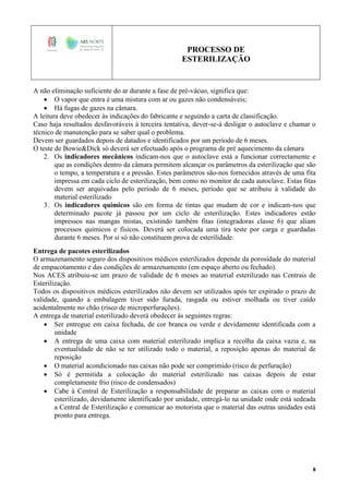 PROCESSO DE
ESTERILIZAÇÃO
8
A não eliminação suficiente do ar durante a fase de pré-vácuo, significa que:
 O vapor que entra é uma mistura com ar ou gazes não condensáveis;
 Há fugas de gazes na câmara.
A leitura deve obedecer às indicações do fabricante e seguindo a carta de classificação.
Caso haja resultados desfavoráveis à terceira tentativa, dever-se-á desligar o autoclave e chamar o
técnico de manutenção para se saber qual o problema.
Devem ser guardados depois de datados e identificados por um período de 6 meses.
O teste de Bowie&Dick só deverá ser efectuado após o programa de pré aquecimento da câmara
2. Os indicadores mecânicos indicam-nos que o autoclave está a funcionar correctamente e
que as condições dentro da câmara permitem alcançar os parâmetros da esterilização que são
o tempo, a temperatura e a pressão. Estes parâmetros são-nos fornecidos através de uma fita
impressa em cada ciclo de esterilização, bem como no monitor de cada autoclave. Estas fitas
devem ser arquivadas pelo período de 6 meses, período que se atribuiu à validade do
material esterilizado
3. Os indicadores químicos são em forma de tintas que mudam de cor e indicam-nos que
determinado pacote já passou por um ciclo de esterilização. Estes indicadores estão
impressos nas mangas mistas, existindo também fitas (integradoras classe 6) que aliam
processos químicos e físicos. Deverá ser colocada uma tira teste por carga e guardadas
durante 6 meses. Por si só não constituem prova de esterilidade.
Entrega de pacotes esterilizados
O armazenamento seguro dos dispositivos médicos esterilizados depende da porosidade do material
de empacotamento e das condições de armazenamento (em espaço aberto ou fechado).
Nos ACES atribuiu-se um prazo de validade de 6 meses ao material esterilizado nas Centrais de
Esterilização.
Todos os dispositivos médicos esterilizados não devem ser utilizados após ter expirado o prazo de
validade, quando a embalagem tiver sido furada, rasgada ou estiver molhada ou tiver caído
acidentalmente no chão (risco de microperfurações).
A entrega de material esterilizado deverá obedecer às seguintes regras:
 Ser entregue em caixa fechada, de cor branca ou verde e devidamente identificada com a
unidade
 A entrega de uma caixa com material esterilizado implica a recolha da caixa vazia e, na
eventualidade de não se ter utilizado todo o material, a reposição apenas do material de
reposição
 O material acondicionado nas caixas não pode ser comprimido (risco de perfuração)
 Só é permitida a colocação do material esterilizado nas caixas depois de estar
completamente frio (risco de condensados)
 Cabe à Central de Esterilização a responsabilidade de preparar as caixas com o material
esterilizado, devidamente identificado por unidade, entregá-lo na unidade onde está sedeada
a Central de Esterilização e comunicar ao motorista que o material das outras unidades está
pronto para entrega.
 