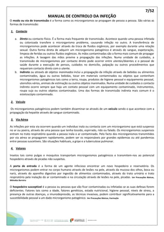 7/52
MANUAL DE CONTROLO DA INFEÇÃO
O modo ou via de transmissão é a forma como os microrganismos se propagam de pessoa a pessoa. São várias as
formas de transmissão:
1. Contacto
a. Direto ou contacto físico. É a forma mais frequente de transmissão. Acontece quando uma pessoa infetada
ou colonizada transfere o microrganismo problema, causando infeção no outro. A transferência de
microrganismos pode acontecer através da troca de fluidos orgânicos, por exemplo durante uma relação
sexual. Outra forma direta de adquirir um microrganismo patogénico é através do sangue, expetoração,
limpeza de feridas ou outros fluidos orgânicos. As mãos contaminadas são a forma mais comum de propagar
as infeções. A lavagem das mãos previne a propagação das infeções. Numa unidade de cuidados, a
transmissão de microrganismos por contacto direto pode ocorrer entre utentes/doentes e o pessoal de
saúde durante a execução de pensos, cuidados no domicílio, palpação ou outros procedimentos que
requeiram contacto direto com o utente.
b. Indireto ou através de objetos inanimados inclui a propagação da infeção através de bebidas ou alimentos
contaminados, água ou outras bebidas, tocar em materiais contaminados ou objetos que contenham
microrganismos patogénicos tais como a terra, roupa, produtos de higiene pessoal e equipamento pessoal,
utensílios vários, animais de estimação ou outros objetos inanimados. Numa unidade de cuidados o contacto
indireto ocorre sempre que haja um contato pessoal com um equipamento contaminado, instrumentos,
roupa suja ou outros objetos contaminados. Uma das formas de transmissão indireta mais comum é o
estetoscópio contaminado.
2. Veículo
Os microrganismos patogénicos podem também disseminar-se através de um veículo sendo o que acontece com a
propagação da hepatite através de sangue contaminado.
3. Via Aérea
As infeções por esta via ocorrem quando um individuo inala ou contacta com um microrganismo que está suspenso
no ar ou poeira, através de uma pessoa que tenha tossido, espirrado, rido ou falado. Os microrganismos suspensos
entram no trato respiratório quando a pessoa inala o ar contaminado. Pelo facto dos microrganismos transmitidos
por via aérea se propagarem rapidamente, podem ser os responsáveis por grandes epidemias ou até pandemias
entre pessoas suscetíveis. São situações habituais, a gripe e a tuberculose pulmonar.
4. Vetores
Insetos tais como pulgas e mosquitos transportam microrganismos patogénicos e transmitem-nos ao potencial
hospedeiro através de picadas não suspeitas.
A porta de entrada é a forma de um agente infecioso encontrar um novo hospedeiro e reservatório. Os
microrganismos podem entrar no corpo humano através de lesões na pele, através da mucosa dos olhos, boca ou
nariz, através do aparelho digestivo por ingestão de alimentos contaminados, através do trato urinário e trato
respiratório pela inalação do ar contaminado e na circulação através de lesões na pele, picadas. Ver Precauções Básicas,
Métodos Barreira
O hospedeiro susceptível é a pessoa ou pessoas que vão ficar contaminadas ou infetadas se as suas defesas forem
deficientes. Fatores tais como a idade, fatores genéticos, estado nutricional, higiene pessoal, níveis de stress, a
presença de outras doenças, a imunodepressão, as técnicas invasivas, podem contribuir significativamente para a
suscetibilidade pessoal a um dado microrganismo patogénico. Ver Precauções Básicas, Vacinação
 