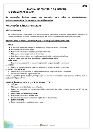 8/52
MANUAL DE CONTROLO DA INFEÇÃO
3. PRECAUÇÕES BÁSICAS
As precauções básicas devem ser adotadas para todos os utentes/doentes
independentemente de patologia conhecida ou não.
PRECAUÇÕES BÁSICAS – MEDIDAS
MÉTODOS BARREIRA
Os profissionais de saúde devem usar métodos barreira apropriados no sentido de se prevenir da exposição
acidental ao sangue ou outras secreções/excreções, em todos os procedimentos efetuados aos utentes.
O EQUIPAMENTO DE PROTEÇÃO INDIVIDUAL (EPI) MAIS FREQUENTEMENTE UTILIZADO É:
1. LUVAS
 O seu uso é obrigatório quando há contacto com sangue, secreções e excreções.
 Não devem usar-se como 2ª pele.
 Não devem usar-se para mais do que um procedimento.
 Não devem manter-se por mais de 30 minutos.
 Quando se rompem devem ser retiradas, as mãos lavadas e calçadas outras luvas.
 Antes e após o seu uso deve proceder-se à higienização das mãos.
2. MÁSCARAS
 Devem ser usadas quando se preveem salpicos com sangue, secreções e excreções.
3. ÓCULOS
 Devem ser usadas quando se preveem salpicos com sangue, secreções e excreções.
4. BATAS E/OU AVENTAIS
 Devem ser utilizados quando se preveem salpicos com sangue, secreções e excreções.
 Devem ser substituídos logo que se sujem.
Todas as superfícies (pele, mucosas, mãos) devem ser lavadas imediatamente após contacto acidental com os
produtos biológicos referidos.
PREVENÇÃO DE ACIDENTES, POR PICADA OU CORTE
1. AGULHAS
 Não devem ser embainhadas após utilização.
 Devem ser colocadas em contentores rígidos, destinados ao efeito e cheios apenas até 2/3 da sua
capacidade.
2. OBJETOS CORTANTES OU PERFURANTES
 Não devem passar-se de mão em mão.
 Devem ser colocados em contentores rígidos depois de utilizados.
3. OUTRAS MEDIDAS
 Evitar manobras de ressuscitação boca a boca.
 