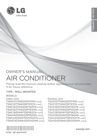 OWNER’S MANUAL
AIR CONDITIONER
Please read this manual carefully before operating your set and retain
it for future reference.
www.lg.com
TYPE : WALL MOUNTED
P/NO : MFL68070407
MODELS
Indoor Unit Outdoor Unit
TSNH121TNW2(SP121HN NTM2) TSUH121TNW2(SP121HN USM2)
TSNC121TNW2(SP121CN NTM2) TSUC121TNW2(SP121CN USM2)
TSNC122TNW2(SP122CN NTM2) TSUC122TNW2(SP122CN USM2)
TSNH122TNW2(SP122HN NTM2) TSUH122TNW2(SP122HN USM2)
TSNC1825NW7(SP182CN N5M7) TSUC1825NW7(SP182CN USM7)
TSNH1825NW2(SP182HN N5M2) TSUH1825NW2(SP182HN USM2)
TSNC2425NW7(SP242CN N5M7) TSUC2425NW7(SP242CN USM7)
TSNH2425NW3(SP242HN N5M3) TSUH2425NW3(SP242HN USM3)
ENGLISHESPAÑOL
 