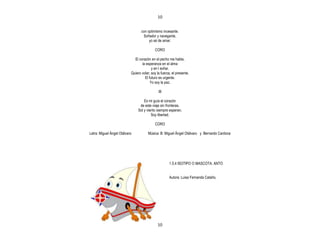 10


                                  con optimismo incesante.
                                   Soñador y navegante,
                                       yo sé de amar.

                                           CORO

                             El corazón en el pecho me habla,
                                  la esperanza en el alma
                                         y en l soñar.
                           Quiero volar; soy la fuerza, el presente.
                                    El futuro es urgente.
                                        Yo soy la paz.

                                              III

                                    Es mi guía el corazón
                                 de este viaje sin fronteras.
                                Sol y viento siempre esperan,
                                         Soy libertad.

                                           CORO

Letra: Miguel Ángel Otálvaro           Música: B: Miguel Ángel Otálvaro y Bernardo Cardona




                                                      1.5.4 ISOTIPO O MASCOTA: ANTO


                                                      Autora: Luisa Fernanda Cataño.




                                             10
 