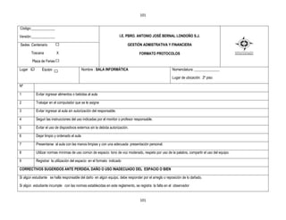 101


Código:_____________

Versión:_____________                                                  I.E. PBRO. ANTONIO JOSÉ BERNAL LONDOÑO S.J.

Sedes :Centenario                                                           GESTIÒN ADMISTRATIVA Y FINANCIERA

       Toscana            X                                                       FORMATO PROTOCOLOS
        Plaza de Ferias

Lugar xx       Equipo                        Nombre : SALA INFORMÁTICA                                Nomenclatura: ______________

                                                                                                      Lugar de ubicación: 2º piso

Nº

1          Evitar ingresar alimentos o bebidas al aula

2          Trabajar en el computador que se le asigne

3          Evitar ingresar al aula sin autorización del responsable.

4          Seguir las instrucciones del uso indicadas por el monitor o profesor responsable.

5          Evitar el uso de dispositivos externos sin la debida autorización.

6          Dejar limpio y ordenado el aula

7          Presentarse al aula con las manos limpias y con una adecuada presentación personal.

8          Utilizar normas mínimas de uso común de espacio: tono de voz moderado, respeto por uso de la palabra, compartir el uso del equipo.

9          Registrar la utilización del espacio en el formato indicado

CORRECTIVOS SUGERIDOS ANTE PERDIDA, DAÑO O USO INADECUADO DEL ESPACIO O BIEN

Si algún estudiante se halla responsable del daño en algún equipo, debe responder por el arreglo o reposición de lo dañado.

Si algún estudiante incumple con las normas establecidas en este reglamento, se registra la falta en el observador


                                                                                   101
 