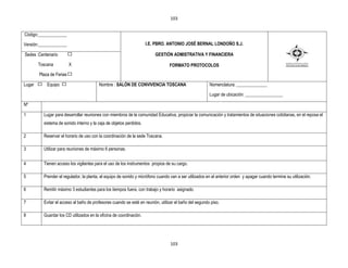 103


Código:_____________

Versión:_____________                                                I.E. PBRO. ANTONIO JOSÉ BERNAL LONDOÑO S.J.

Sedes :Centenario                                                        GESTIÒN ADMISTRATIVA Y FINANCIERA

        Toscana           X                                                       FORMATO PROTOCOLOS
        Plaza de Ferias

Lugar       Equipo                       Nombre : SALÓN DE CONVIVENCIA TOSCANA                          Nomenclatura: ______________

                                                                                                        Lugar de ubicación: _________________

Nº

1         Lugar para desarrollar reuniones con miembros de la comunidad Educativa, propiciar la comunicación y tratamientos de situaciones cotidianas, en el reposa el
          sistema de sonido interno y la caja de objetos perdidos.

2         Reservar el horario de uso con la coordinación de la sede Toscana.

3         Utilizar para reuniones de máximo 6 personas.


4         Tienen acceso los vigilantes para el uso de los instrumentos propios de su cargo.

5         Prender el regulador, la planta, el equipo de sonido y micrófono cuando van a ser utilizados en el anterior orden y apagar cuando termine su utilización.

6         Remitir máximo 3 estudiantes para los tiempos fuera, con trabajo y horario asignado.

7         Evitar el acceso al baño de profesores cuando se esté en reunión, utilizar el baño del segundo piso.

8         Guardar los CD utilizados en la oficina de coordinación.




                                                                                  103
 
