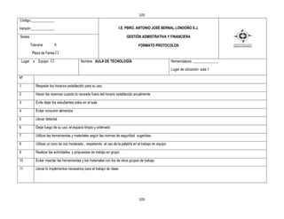 105
Código:_____________

Versión:_____________                                                   I.E. PBRO. ANTONIO JOSÉ BERNAL LONDOÑO S.J.

Sedes :                                                                     GESTIÒN ADMISTRATIVA Y FINANCIERA

        Toscana          X                                                         FORMATO PROTOCOLOS
          Plaza de Ferias

    Lugar x Equipo                          Nombre : AULA DE TECNOLOGÍA                                  Nomenclatura: ______________

                                                                                                         Lugar de ubicación: aula 1

Nº

1           Respetar los horarios establecido para su uso.

2           Hacer las reservas cuando lo necesite fuera del horario establecido anualmente

3           Evite dejar los estudiantes solos en el aula

4           Evitar consumir alimentos

5           Llevar delantal

6           Dejar luego de su uso, el espacio limpio y ordenado

7           Utilizar las herramientas y materiales según las normas de seguridad sugeridas.

8           Utilizar un tono de voz moderado , respetando el uso de la palabra en el trabajo en equipo

9           Realizar las actividades y propuestas de trabajo en grupo.

10          Evitar mezclar las herramientas y los materiales con los de otros grupos de trabajo

11          Llevar lo implementos necesarios para el trabajo de clase




                                                                                    105
 