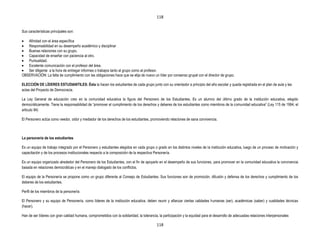 118


Sus características principales son:

   Afinidad con el área específica
   Responsabilidad en su desempeño académico y disciplinar
   Buenas relaciones con su grupo.
   Capacidad de enseñar con paciencia al otro.
   Puntualidad.
   Excelente comunicación con el profesor del área.
   Ser diligente a la hora de entregar informes o trabajos tanto al grupo como al profesor.
OBSERVACIÓN: La falta de cumplimiento con las obligaciones hace que se elija de nuevo un líder por consenso grupal con el director de grupo.

ELECCIÓN DE LÍDERES ESTUDIANTILES: Ésta la hacen los estudiantes de cada grupo junto con su orientador a principio del año escolar y queda registrada en el plan de aula y las
actas del Proyecto de Democracia.

La Ley General de educación creo en la comunidad educativa la figura del Personero de los Estudiantes. Es un alumno del último grado de la institución educativa, elegido
democráticamente. Tiene la responsabilidad de “promover el cumplimiento de los derechos y deberes de los estudiantes como miembros de la comunidad educativa” (Ley 115 de 1994, el
articulo 94)

El Personero actúa como veedor, oidor y mediador de los derechos de los estudiantes, promoviendo relaciones de sana convivencia.



La personería de los estudiantes

Es un equipo de trabajo integrado por el Personero y estudiantes elegidos en cada grupo o grado en los distintos niveles de la institución educativa, luego de un proceso de motivación y
capacitación y de los procesos institucionales respecto a la composición de la respectiva Personería.

Es un equipo organizado alrededor del Personero de los Estudiantes, con el fin de apoyarlo en el desempeño de sus funciones, para promover en la comunidad educativa la convivencia
basada en relaciones democráticas y en el manejo dialogado de los conflictos.

El equipo de la Personería se propone como un grupo diferente al Consejo de Estudiantes. Sus funciones son de promoción, difusión y defensa de los derechos y cumplimiento de los
deberes de los estudiantes.

Perfil de los miembros de la personería

El Personero y su equipo de Personería, como líderes de la institución educativa, deben reunir y afianzar ciertas calidades humanas (ser), académicas (saber) y cualidades técnicas
(hacer).

Han de ser líderes con gran calidad humana, comprometidos con la solidaridad, la tolerancia, la participación y la equidad para el desarrollo de adecuadas relaciones interpersonales

                                                                                           118
 