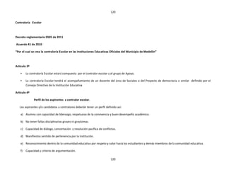 120


Contraloría Escolar



Decreto reglamentario 0505 de 2011

Acuerdo 41 de 2010

“Por el cual se crea la contraloría Escolar en las Instituciones Educativas Oficiales del Municipio de Medellín”



Articulo 3º

    •    La contraloría Escolar estará compuesta por el contralor escolar y el grupo de Apoyo.

    •    La contraloría Escolar tendrá el acompañamiento de un docente del área de Sociales o del Proyecto de democracia o similar definido por el
         Consejo Directivo de la Institución Educativa

Articulo 4º

               Perfil de los aspirantes a contralor escolar.

   Los aspirantes y/o candidatos a contralores deberán tener un perfil definido así:

    a) Alumno con capacidad de liderazgo, respetuoso de la convivencia y buen desempeño académico.

    b) No tener faltas disciplinarias graves ni gravísimas.

    c) Capacidad de diálogo, concertación y resolución pacífica de conflictos.

    d) Manifiestos sentido de pertenencia por la institución.

    e) Reconocimiento dentro de la comunidad educativa por respeto y valor hacia los estudiantes y demás miembros de la comunidad educativa.

    f)   Capacidad y criterio de argumentación.

                                                                           120
 