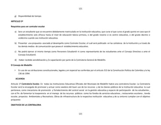 121


    g) Disponibilidad de tiempo.

ARTICULO 5º

Requisitos para ser contralor escolar

    a) Sera un estudiante que se encuentre debidamente matriculado en la institución educativa, que curse al que curse al grado quinto en caso que el
       establecimiento solo ofrezca hasta el nivel de educación básica primara, o del grado noveno si es centro educativo, o del grado decimo o
       undécimo cuando sea institución educativa.

    b) Presentar una propuesta asociada al desempeño como Contralor Escolar, el cuál será publicado en las carteleras de la Institución y a través de
       los demás medios de comunicación que posea el establecimiento educativo.

    c) No podrá ejercer al mismo tiempo como Personero Estudiantil ni como representante de los estudiantes ante el Consejo Directivo o ante el
       Consejo Estudiantil.

    d)    Haber recibido sensibilización y /o capacitación por parte de la Contraloría General de Medellín.

El Consejo de Medellín

    •     En uso de sus atribuciones constitucionales, legales y en especial las conferidas por el artículo 313 de la Constitución Política de Colombia y la ley
          136 de 1994.

        ACUERDA

Articulo 1º Contraloría Escolar. En todas las Instituciones Educativas Oficiales del Municipio de Medellín habrá una contraloría Escolar. La Contraloría
Escolar será la encargada de promover y actuar como veedora del buen uso de los recursos y de los bienes públicos de la Institución educativa la cual
pertenece, como mecanismo de promoción y fortalecimiento del control social en la gestión educativa y espacio de participación de los estudiantes ,
con el fin de fomentar la trasparencia en el manejo de los recursos públicos como los fondos de servicios educativos , restaurantes escolares , tienda
escolar, proyectos Ambientales y Recreativos. Obras de infraestructura de la respectiva institución educativa y de su entorno cumplan con el objetivo
propuesto

OBJETIVOS DE LA CONTRALORIA


                                                                              121
 
