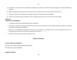 122


     a) Incrementar las competencias de los estamentos estudiantiles en el ejercicio del control social sobre la gestión de recursos destinados a la
        educación.

     b) Lograr el reconocimiento de los jóvenes como actores de la cultura política y cívica en el ejercicio del control social fiscal.

     c) Contribuir a la eficacia de la trasparencia en la gestión educativa en el manejo de los recursos públicos.

     d)   Generar una cultura participativa e incluyente no solo en la gestión educativa sino en los temas de control de la ciudad.

ARTICULO 3º
FUNCIONES DE LA CONTRALORIA

     •    La contraloría Escolar tendrá las siguientes funciones y atribuciones:

     •    a) Contribuir a la creación de la cultura del Control Fiscal , del buen uso y manejo de los recursos públicos y bienes de la institución educativa y
          de los proyectos del Municipio de Medellín.

     •    B) Vincular a los estudiantes en el desarrollo de las tareas que correspondan a la contraloría escolar, con el fin de generar mayor cultura y
          conocimiento del ejercicio del control fiscal que compete al as contralorías…………………

     •    PDT:Para más información ver cartilla de Contraloría Escolar



                                                                              CONSEJO DE ESTUDIANTES



¿QUÉ ES EL CONSEJO DE ESTUDIANTES?

Es el máximo órgano colegiado que asegura y garantiza el continuo ejercicio

De la Participación por parte de los estudiantes.



¿QUIÉNES LO INTEGRAN?

                                                                                       122
 