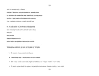 126


Tener una planilla del grupo y resaltador.

Promover la participación de varios candidatos para permitir el proceso.

Los candidatos a ser representantes deben tener asignado un número que los

Identifique y hacer campaña en los días anteriores a la elección.

Crear un ambiente propicio para la votación dentro del aula.



DÍA DE LA ELECCIÓN DEL REPRESENTANTE DE GRUPO:

Se da inicio a la jornada de apertura (dentro del salón de clase)

Motivación.

Himno Nacional.

Reflexión sobre la democracia.

Lectura del perfil del representante de grupo y sus funciones.



TERMINADA LA APERTURA SE INICIA EL PROCESO DE VOTACIÓN



          Se posesiona el jurado ante el director de grupo.


          Los estudiantes pasan a las votaciones en una forma ordenada.


          Ante el grupo el jurado hace el conteo, registra los resultados al azar y luego se procederá al nuevo conteo.


          En caso de resultar votos de más, este será quemado públicamente y al azar y luego se procederá al nuevo conteo.

                                                                                             126
 