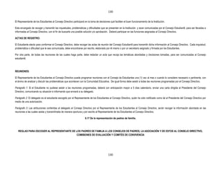 130


El Representante de los Estudiantes al Consejo Directivo participará en la toma de decisiones qué faciliten el buen funcionamiento de la Institución.

Esta encargado de recoger y transmitir las inquietudes, problemáticas y dificultades que se presenten en la Institución y sean comunicadas por el Consejo Estudiantil, para ser llevadas e
informadas al Consejo Directivo, con el fin de buscarle una posible solución y/o aprobación. Deberá participar en las funciones asignadas al Consejo Directivo.

ACTAS DE REGISTRO:

El Estudiante electo para conformar el Consejo Directivo, debe recoger las actas de reunión del Consejo Estudiantil para transmitir dicha información al Consejo Directivo. Cada inquietud,
problemática o dificultad que le sea comunicada, debe encontrarse por escrito, elaborado por él mismo o por un secretario asignado y firmada por los Estudiantes.

Por otra parte, de todas las reuniones de las cuales haga parte, debe redactar un acta que recoja las temáticas abordadas y decisiones tomadas, para ser comunicadas al Consejo
estudiantil.



REUNIONES:

El Representante de los Estudiantes al Consejo Directivo puede programar reuniones con el Consejo de Estudiantes una (1) vez al mes o cuando lo considere necesario o pertinente, con
el ánimo de analizar y discutir las problemáticas que acontecen con la Comunidad Educativa. De igual forma debe asistir a todas las reuniones programadas por el Consejo Directivo.

Parágrafo 1: Si el Estudiante no pudiese asistir a las reuniones programadas, deberá con anticipación mayor a 5 días calendario, enviar una carta dirigida al Presidente del Consejo
Directivo, comunicando su situación e informando que enviará a su delegado.

Parágrafo 2: El delegado es el estudiante escogido por el Representante de los Estudiantes al Consejo Directivo, quién ha sido notificado como tal al Presidente del Consejo Directivo por
medio de una autorización.

Parágrafo 3: Las atribuciones conferidas al delegado al Consejo Directivo por el Representante de los Estudiantes al Consejo Directivo, serán recoger la información abordada en las
reuniones a las cuales asista y transmitírsela de manera oportuna y por escrito al Representante de los Estudiantes al Consejo Directivo.

                                                                     6.17 De la representación de padres de familia.



   REGLAS PARA ESCOGER AL REPRESENTANTE DE LOS PADRES DE FAMILIA A LOS CONSEJOS DE PADRES, LA ASOCIACIÓN Y DE ESTOS AL CONSEJO DIRECTIVO,
                                            COMISIONES DE EVALUACIÓN Y COMITÉS DE CONVIVENCIA




                                                                                            130
 