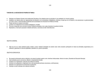 133




FUNCION DE LA ASOCIACION DE PADRES DE FAMILIA



   Participar en el Gobierno Escolar de las Instituciones Educativas. Son solidarias ante sus asociados no son entidades con vínculos lucrativos.
   Establecer una relación activa con organizaciones de educación con los educadores, trabajadores y directivos, al igual que con el Gobierno y las asociaciones no gubernamentales
   con miras a crear un clima favorable al desarrollo de las actividades de la Asociación de Padres de Familia.
   Prestar servicios con alcance comunitario.
   Contribuir en el desarrollo de los proyectos pedagógicos y sociales.
   Promover el desarrollo de los recursos humanos mediante actividades en las cuales interactúen los padres de familia.
   Representar a nivel local la asociación mediante seminarios y reuniones de orden interinstitucional.




OBJETIVO GENERAL



   Velar en pro de un mejor ambiente escolar, familiar y social, mediante actividades de carácter social, lúdico educativo participando en todas las actividades programadas por la
   institución y generando un clima de solidaridad y bienestar con y para los asociados.


OBJETIVOS ESPECIFICOS



   Ser puente de información entre la institución y los entes de carácter superior como: directivas institucionales, director de núcleo y Secretaria de Educación Municipal.
   Crear ambientes para la convivencia, reflexión y comportamiento familiar.
   Contribuir en la organización y ejecución de la fiesta de la familia.
   Contribuir en la preparación y organización de la vida sacramental (primeras comuniones y confirmaciones).
   Participar en la organización de ceremonias de graduación.
   Participar en actos culturales de la institución educativa.


                                                                                           133
 