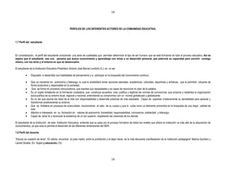 14




                                                    PERFILES DE LOS DIFERENTES ACTORES DE LA COMUNIDAD EDUCATIVA:



1.7 Perfil del estudiante



En consideración, el perfil del estudiante comprende una serie de cualidades que permiten determinar el tipo de ser humano que se está formando en todo el proceso educativo. Así se
espera que el estudiante sea una persona que busca conocimiento y aprendizaje con miras a un desarrollo personal, que potencie su capacidad para convivir consigo
mismo, con los otros y el entorno en que se desenvuelve.

El estudiante de la Institución Educativa Presbítero Antonio José Bernal Londoño S.J. es un ser

              Dispuesto a desarrollar sus habilidades de pensamiento y a participar en la búsqueda del conocimiento continuo.

              Que va creciendo en autonomía y liderazgo, lo cual le posibilitará tomar opciones laborales, académicas, culturales, deportivas y artísticas, que le permitirá ubicarse de
              forma productiva y responsable en la sociedad,
               Que se forma en procesos comunicativos, que expresa sus necesidades y es capaz de reconocer el valor de la palabra.
              Es un sujeto fortalecido en la formación ciudadana, que construye acuerdos, crea, justifica y legitima las normas de convivencia; que propone y replantea la organización
              socio-política de su entorno local, regional y nacional, entendiendo su compromiso con un mundo globalizado y globalizante
              Es un ser que asume los retos de la vida con responsabilidad y desarrolla prácticas de vida saludable. Capaz de expresar creativamente su sensibilidad para apreciar y
              transformar positivamente su entorno.
              Que se fortalece en procesos de autocuidado, reconociendo el valor de su cuerpo y que lo cuida como un elemento primordial en la búsqueda de una mejor calidad de
              vida.
              Afectivo e interesado en su formación en valores de autonomía, honestidad, responsabilidad, convivencia, solidaridad y liderazgo.
              Capaz de tener fe y reconocer la existencia de un ser superior, respetando las creencias de los demás.

El estudiante de la Institución de esta Institución Educativa, entiende que su paso por el proceso formativo de todos los niveles que ofrece la institución va más allá de la adquisición de
conocimientos, ya que esta le permite el desarrollo de las diferentes dimensiones del SER.

1.8 Perfil del docente

“Educar es cuestión de tacto”. En efecto, encontrar el justo medio, entre la prohibición y el dejar hacer, es la más elocuente manifestación de la institución pedagógica” Marina Quintero y
Leonel Giraldo. En: Sujeto y educación.(10)




                                                                                            14
 