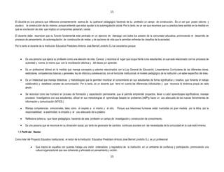 15


El docente es una persona que reflexiona constantemente acerca de su quehacer pedagógico haciendo de su profesión un campo de construcción. Es un ser que posee valores y
ayuda a la construcción de los mismos, porque entiende que estos ayudan a la autorregulación social. Por lo tanto, es un ser que reconoce que su práctica tiene sentido en la medida en
que es una lección de vida que implica un compromiso personal y social.

El docente debe reconocer que su función fundamental está centrada en un ejercicio de liderazgo con todos los actores de la comunidad educativa, promoviendo el desarrollo de
procesos de pensamiento, de autorregulación, de construcción de metas y de opciones de vida que le permitan enfrentar los desafíos de la sociedad.

Por lo tanto el docente de la Institución Educativa Presbítero Antonio José Bernal Londoño S.J se caracteriza porque:



         Es una persona que ejerce su profesión como una elección de vida. Conoce y reconoce el lugar que ocupa frente a los estudiantes, el cual está relacionado con los procesos de
         autoridad y norma, lo mismo que con la movilización afectiva y del deseo por aprender.

         Es un profesional idóneo en la medida que maneja conceptos y saberes relacionados con la Ley General de Educación, Lineamientos Curriculares de las diferentes áreas,
         estándares, competencias básicas y generales, ley de infancia y adolescencia, con el horizonte institucional, el modelo pedagógico de la institución y el saber específico del área.

         Es un intelectual que maneja didácticas y metodologías que le permiten movilizar el conocimiento en sus estudiantes de forma significativa y creativa, que fomenta el trabajo
         colaborativo y establece canales de comunicación. Por lo tanto, es un docente que tiene en cuenta las diferencias individuales y que reconoce la dinámica propia de cada
         grupo.

         Se reconoce como ser humano en proceso de formación y capacitación permanente, que le permite emprender proyectos, llevar a cabo aprendizajes significativos, manejar
         procesos investigativos con sus estudiantes, utilizar en sus metodologías el aprendizaje basado en problemas (ABP)y hacer un uso adecuado de las nuevas herramientas de
         información y comunicación (NTICS.)

         Maneja competencias emocionales, tales como el respeto a sí mismo y el otro.              Porque sus relaciones humanas están marcadas en gran medida por la ética, por la
         responsabilidad, la asertividad, la empatía y el uso adecuado de la palabra.

         Reflexiona sobre su que hacer pedagógico haciendo de esta profesión un campo de investigación y construcción de conocimiento.

         Es una persona que se reconoce en su dimensión social, por tanto es generador de cambios continuos acordes con las necesidades de la comunidad en la cual está inmerso.

  1.9 Perfil del Rector

Como líder del Proyecto Educativo institucional, el rector de la Institución Educativa Presbítero Antonio José Bernal Londoño S.J, es un profesional

                   Que inspira en aquellos con quienes trabaja una visión ordenadora y reguladora de la institución, en un ambiente de confianza y participación, promoviendo una
                   cultura organizacional que sea coherente y articulada en pensamiento y acción.

                                                                                            15
 