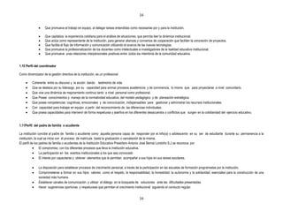 16


                    Que promueva el trabajo en equipo, al delegar tareas entendidas como necesarias por y para la institución.

                    Que capitaliza la experiencia cotidiana para el análisis de situaciones, que permita leer la dinámica institucional.
                    Que actúa como representante de la institución, para generar alianzas y convenios de cooperación que faciliten la concreción de proyectos.
                    Que facilita el flujo de información y comunicación utilizando el avance de las nuevas tecnologías.
                    Que promueve la profesionalización de los docentes como intelectuales e investigadores de la realidad educativa institucional.
                    Que promueve unas relaciones interpersonales positivas entre todos los miembros de la comunidad educativa.


1.10 Perfil del coordinador

Como dinamizador de la gestión directiva de la institución, es un profesional

          Coherente entre su discurso y la acción dando testimonio de vida.
          Que se destaca por su liderazgo, por su capacidad para animar procesos académicos y de convivencia, lo mismo que para proyectarse a nivel comunitario.
          Que vive una dinámica de mejoramiento continuo tanto a nivel personal como profesional.
          Que Posee conocimientos y manejo de la normatividad educativa, del modelo pedagógico y de planeación estratégica.
          Que posee competencias cognitivas, emocionales y de comunicación, indispensables para gestionar y administrar los recursos institucionales
          Con capacidad para trabajar en equipo a partir del reconocimiento de las diferencias individuales.
          Que posea capacidades para intervenir de forma respetuosa y asertiva en los diferentes desacuerdos o conflictos que surgen en la cotidianidad del ejercicio educativo.


1.11Perfil del padre de familia o acudiente

La institución concibe al padre de familia o acudiente como aquella persona capaz de responder por el niño(a) o adolescente en su ser de estudiante durante su permanencia a la
institución, la cual se inicia con el proceso de matrícula hasta la graduación o cancelación de la misma.
El perfil de los padres de familia o acudientes de la Institución Educativa Presbítero Antonio José Bernal Londoño S.J se reconoce por
                 El compromiso con los diferentes procesos que lleva la institución educativa.
                 La participación en los eventos institucionales a los que sea convocado
                 El interés por capacitarse y obtener elementos que le permitan acompañar a sus hijos en sus tareas escolares.

               La disposición para establecer procesos de crecimiento personal, a través de la participación en las escuelas de formación programadas por la institución.
               Comprometerse a formar en sus hijos valores como el respeto, la responsabilidad, la honestidad, la autonomía y la solidaridad, esenciales para la construcción de una
               sociedad más humana.
               Establecer canales de comunicación y utilizar el diálogo en la búsqueda de soluciones ante las dificultades presentadas.
               Hacer sugerencias oportunas y respetuosas que permitan el crecimiento institucional siguiendo el conducto regular.


                                                                                           16
 