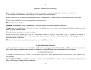 20


                                                                    ESTRATEGIA DE CORRECTIVOS PEDAGÓGICOS


El docente conocedor de la falta realizara la respectiva anotación en el observador y de acuerdo a la gravedad de la falta hará la remisión del caso a la coordinación.
En todo caso se dará conocimiento al director de grupo del estudiante acerca de la situación comportamental de este.

El Comité se reúne cada 8 días para desarrollar las funciones que se enuncian en el capítulo 6 numeral 6.10., además se reunirá en forma extraordinaria cuando la falta lo amerite.

El manual de convivencia establece los correctivos para cada falta de acuerdo a la competencia:

Faltas leves: Intervienen los educadores.

Faltas graves: Interviene el director de grupo y remite el estudiante a coordinación, después de que la falta está registrada por quien la conoció.

Faltas gravísimas: Interviene el Coordinador de Convivencia, remite el caso al Comité de Convivencia y este al rector de la institución, después de que la falta está registrada por quien la
conoció y es conocida por el director de grupo.

Estas faltas deben estar consignadas en el observador del estudiante.

El comité de convivencia está conformado en cada sede. En la sede principal se conforman dos uno por cada jornada (mañana y tarde). Sus integrantes son: El coordinador de
convivencia, dos maestros, un padre de familia y un estudiante representante de la personería escolar. (El personero conforma un grupo de líderes de los últimos grados, formados en
defensa de los derechos y debido proceso)

El Comité se reúne cada 8 días para desarrollar las funciones que se enuncian en el capítulo 6 numeral 6.10.



                                                                        2.2 POLÍTICA DE INCLUSIÓN EDUCATIVA

La política de inclusión de la Institución educativa Presbítero Antonio José Bernal Londoño está regida por el decreto 366 del 9 de Febrero de 2.009 que reglamenta la organización del
servicio de apoyo pedagógico para la atención de los estudiantes con discapacidad y con capacidades o talentos excepcionales en el marco de la educación inclusiva.

                                                                             2.2.1 DEFINICIÓN DE INCLUSIÓN

“La posibilidad que tienen todas las personas de acceder a los bienes y servicios de la sociedad, es decir, de los sistemas sociales, educativos, económicos, políticos, religiosos, cultural,
científico y jurídico”

Según la UNESCO año 2005“El proceso de identificar y responder a la diversidad de las necesidades de todos los estudiantes a través de la mayor participación en el aprendizaje, las
culturas y las comunidades y reduciendo la exclusión en la educación”

                                                                                              20
 