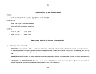 21




                                                              2.2.2 Marco normativo que apoya la Inclusión Educativa

NACIONAL

      Constitución política de Colombia en el articulo 67 y se fortalece con la ley 715 de 2001.

DEPARTAMENTAL

      Decreto 1084 - 2001 de la Gobernación de Antioquia.

      Ordenanza 33- 2002 de la asamblea departamental.

MUNICIPAL

      Decreto 942 – 2002           Acuerdo 45-1997

      Decreto 2271 – 2001          Acuerdo 21-2001



                                                      2.2.3 Estrategias para atender las necesidades educativas especiales.



AULA DE APOYO (10 HORAS SEMANALES)

      DISCAPACIDAD aquel que presenta un déficit que se refleja en las limitaciones de su desempeño dentro del contexto escolar, lo cual le representa una clara desventaja frente a
       los demás, debido a las barreras físicas, ambientales, culturales, comunicativas, lingüísticas y sociales que se presentan en dicho entorno. La discapacidad puede ser de tipo
       sensorial, de tipo motor o físico, de tipo cognitivo o por presentar características que afectan su capacidad de comunicarse., déficit de atención e hiperactividad, síndrome de
       Down.

       ACLARACION: la institución no cuenta con maestra de apoyo en nombramiento, por el momento se ofrecen 10 horas semanales a cargo de una maestra de planta licenciada
       en educación especial.

      CAPACIDADES O TALENTOS EXCEPCIONALES aquel que presenta una capacidad global que le permite obtener sobresalientes resultados en pruebas que miden la
       capacidad intelectual y los conocimientos generales, o un desempeño superior y precoz en un área específica.



                                                                                           21
 