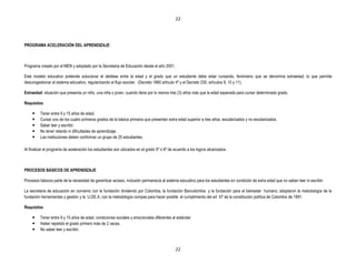 22




PROGRAMA ACELERACIÓN DEL APRENDIZAJE



Programa creado por el MEN y adoptado por la Secretaria de Educación desde el año 2001.

Este modelo educativo pretende solucionar el desfase entre la edad y el grado que un estudiante debe estar cursando, fenómeno que se denomina extraedad, lo que permite
descongestionar el sistema educativo, regularizando el flujo escolar. (Decreto 1860 artículo 4º y el Decreto 230, artículos 9, 10 y 11).

Extraedad: situación que presenta un niño, una niña o joven, cuando tiene por lo menos tres (3) años más que la edad esperada para cursar determinado grado.

Requisitos

        Tener entre 9 y 15 años de edad.
        Cursar uno de los cuatro primeros grados de la básica primaria que presentan extra edad superior a tres años, escolarizados y no escolarizados.
        Saber leer y escribir.
        No tener retardo ni dificultades de aprendizaje.
        Las instituciones deben conformar un grupo de 25 estudiantes.

Al finalizar el programa de aceleración los estudiantes son ubicados en el grado 5º o 6º de acuerdo a los logros alcanzados.



PROCESOS BÁSICOS DE APRENDIZAJE

Procesos básicos parte de la necesidad de garantizar acceso, inclusión permanecía al sistema educativo para los estudiantes en condición de extra edad que no saben leer ni escribir.

La secretaria de educación en convenio con la fundación dividendo por Colombia, la fundación Bancolombia y la fundación para el bienestar humano, adoptaron la metodología de la
fundación herramientas y gestión y la U.DE.A, con la metodología compas para hacer posible el cumplimiento del art 67 de la constitución política de Colombia de 1991.

Requisitos

        Tener entre 9 y 15 años de edad. condiciones sociales y emocionales diferentes al estándar.
        Haber repetido el grado primero más de 2 veces.
        No saber leer y escribir.



                                                                                            22
 