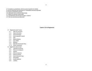 3


3.7 Competencia, procedimiento y términos para la imposición de medidas
3.8 Normas específicas para estudiantes con necesidades educativas especiales
3.9. Pautas de presentación personal.
3.10. Descripción de los uniformes Institucionales
3.11 Sistema de estímulos institucionales
3.12. Procedimientos para formular las quejas o reclamos
3.13 Plan de comunicaciones Institucional




                                                                           Capítulo 4. De los Reglamentos

   4.1 Reglamentos sede Toscana
      4.1.1  Salón de convivencia
      4.1.2  Sala de informática
      4.1.3  Aula de tecnología
      4.1.4  Aula de expresión corporal
      4.1.5  Patio
      4.1.6  Material didáctico
      4.1.7  Aula múltiple
      4.1.8  Biblioteca
      4.1.9  Materiales de educación física
      4.1.10 Oficina coordinación
   4.2 Reglamentos sede principal
      4.2.1  Laboratorio de química
      4.2.2  Oficina de investigación
      4.2.3  Auditorio
      4.2.4  Oficina de tesorería
      4.2.5  Oficina de rectoría
      4.2.6  Aula de educación física
      4.2.7  Parqueadero
      4.2.8  Ayudas didácticas
      4.2.9  Ludoteca


                                                                                       3
 