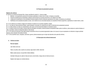 34


                                                                         3.9. Pautas de presentación personal.


Objetivos del uniforme:
El uniforme en la Institución Educativa Pbro. Antonio José Bernal Londoño S. J. tiene por objeto:
     1. Mantener una presentación personal de los jóvenes sustentada en valores como el orden, la limpieza y la sencillez.
     2. Propiciar la equidad para los estudiantes, evitando la discriminación por asuntos económicos o de cualquier otra índole.
     3. Coadyuvara la presentación en las actividades formativas dejando de lado la distracción generada por las modas y la tendencia a la exhibición.
     4. Identificarse como estudiante del plantel, es decir, como miembro de una comunidad educativa con propósitos formativos específicos, explicitados en nuestra misión y visión.

Art. 110. El uniforme es el símbolo e imagen de la institución. Se debe lucir con pulcritud, dignidad y respeto.
Art. 111. No debe ser intencionalmente dañado, rayado pisoteado o ensuciado con sustancias que vayan en detrimento de la presentación personal.
Art. 112. Debe portarse con todas sus características y para cada una de las situaciones fijadas en el presente manual.
Art. 113. Desde el primer día de clases y durante todas las actividades curriculares y extracurriculares los estudiantes deben portar el uniforme, y tener siempre en cuenta la limpieza, el
orden, la sencillez y todas las indicaciones dadas en este manual.
Art. 114 .El uniforme de educación física debe portarse únicamente el día en el cual este programada la clase o en el caso en el que se represente a la institución en alguna actividad
deportiva, previa indicación del profesor del área.
Art. 115. No se admiten buzos, chaquetas, cachuchas o gorras y demás accesorios que no hayan sido descritos como parte del uniforme.

                                                                         3.10 Descripción del uniforme Institucional

     A. Uniforme de diario:

          Para las mujeres:

          Jean clásico color azul.

          Falda: con pretina, tela a cuadros con prenses, largo hasta la rodilla. (Opcional)

          Media: azules oscuras, no se permiten medias tobilleras.

          Camiseta: fondo gris con cuello en riata azul oscuro y dos broches, manga corta con borde azul oscuro.

          Zapatos: tenis negros con cordones blancos.



                                                                                               34
 