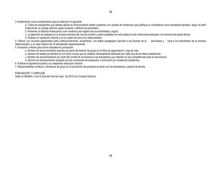 38


3. Implementar como procedimiento para la selección el siguiente:
          a. Todos los estudiantes que deseen aplicar al reconocimiento deben presentar una carpeta de evidencias que justifique su candidatura como estudiante ejemplar, según el perfil
          institucional, al consejo directivo quien evaluará y definirá los premiados.
          b. Presentar la bitácora Institucional como evidencia del registro de sus actividades y logros.
          c. La selección se realizará en la primera semana del mes de octubre y serán exaltados en acto público el día institucional dedicado a la memoria del padre Bernal.
          d. Publicar en resolución rectoral y en el cuadro de honor los seleccionados.
4. Ofrecer con recursos gestionados extra institucionalmente, anualmente, una salida pedagógica nacional a los jóvenes de la           secundaria y local a los estudiantes de la primaria
seleccionados; a un tope máximo de 32 estudiantes respectivamente.
5. Incorporar criterios para dirimir empates en puntuación:
          a. Número de reconocimientos escritos por parte del director de grupo en la ficha de seguimiento u hoja de vida.
          b. Numero de izadas de bandera en los actos cívicos que se realizan mensualmente liderados por cada una de las áreas académicas.
          c. Número de reconocimientos por parte del comité de convivencia a los estudiantes que mejoran en sus competencias para la convivencia.
          d. Número de reconocimiento otorgado por las comisiones de evaluación y promoción por excelencia académica.
6. Publicar el siguiente acuerdo y su respectiva resolución rectoral.
7. Responsabilizar al Rector y directores de grupo en la promoción del presente acuerdo con los estudiantes y padres de familia.

PUBLIQUESE Y CUMPLASE
Dado en Medellín, a los 5 días del mes de mayo de 2010 por Consejo Directivo




                                                                                           38
 