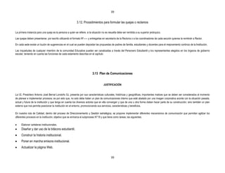 39


                                                            3.12. Procedimientos para formular las quejas o reclamos

La primera instancia para una queja es la persona a quien se refiere, si la situación no es resuelta debe ser remitida a su superior jerárquico.

Las quejas deben presentarse por escrito utilizando el formato Nº----- y entregarlas en secretaría de la Rectoría o a los coordinadores de cada sección quienes la remitirán a Rector.

En cada sede existe un buzón de sugerencias en el cual se pueden depositar las propuestas de padres de familia, estudiantes y docentes para el mejoramiento continúo de la Institución.

Las inquietudes de cualquier miembro de la comunidad Educativa pueden ser canalizadas a través del Personero Estudiantil y los representantes elegidos en los órganos de gobierno
escolar, teniendo en cuenta las funciones de cada estamento descritas en el capítulo




                                                                            3.13 Plan de Comunicaciones


                                                                                       JUSTIFICACIÓN


La I.E. Presbítero Antonio José Bernal Londoño SJ, presenta por sus características culturales, históricas y geográficas, importantes matices que se deben ser considerados al momento
de planear e implementar procesos; es por esto que, no solo debe haber un plan de comunicaciones interno que esté abalado por una imagen corporativa acorde con la situación pasada,
actual y futura de la institución y que tenga en cuenta los diversos actores que en ella convergen y que de una u otra forma deben hacer parte de su construcción; sino también un plan
externo que nos permita posicionar la institución en el entorno, promocionando sus servicios, características y beneficios.

En nuestra ruta de Calidad, dentro del proceso de Direccionamiento y Gestión estratégica, se propone implementar diferentes mecanismos de comunicación que permitan agilizar los
diferentes procesos en la institución, objetivo que se enmarca el subproceso N°19 y que tiene como tareas, las siguientes:

      Elaborar carteleras institucionales.
      Diseñar y dar uso de la bitácora estudiantil.
      Construir la historia institucional.
      Poner en marcha emisora institucional.
      Actualizar la página Web.

                                                                                              39
 