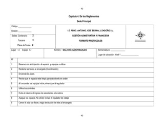 43


                                                                      Capítulo 4. De los Reglamentos
                                                                                Sede Principal
Código:_____________

Versión:_____________                                               I.E. PBRO. ANTONIO JOSÉ BERNAL LONDOÑO S.J.

Sedes :Centenario                                                           GESTIÒN ADMISTRATIVA Y FINANCIERA

        Toscana                                                                   FORMATO PROTOCOLOS
        Plaza de Ferias X

Lugar        Equipo                                Nombre : SALA DE AUDIOVISUALES                  Nomenclatura: ______________

                                                                                                   Lugar de ubicación: Nivel 1 _________________

Nº

1        Reserve con anticipación el espacio y equipos a utilizar

2        Reclame las llaves al encargado (Coordinación)

3        Encienda las luces

4        Revise que el espacio este limpio para devolverlo en orden

5        Al encender los equipos inicie primero por el regulador

6        Utilice los controles

7        Evite al máximo el ingreso de estudiantes a la cabina

8        Apague los equipos. No olvide revisar el regulador de voltaje

9        Cerrar el aula con llave y haga devolución de ellas al encargado




                                                                                   43
 