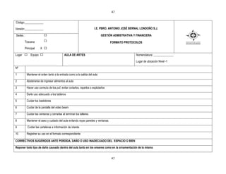 47


Código:_____________

Versión:_____________                                                  I.E. PBRO. ANTONIO JOSÉ BERNAL LONDOÑO S.J.

Sedes :                                                                      GESTIÒN ADMISTRATIVA Y FINANCIERA

        Toscana                                                                     FORMATO PROTOCOLOS
        Principal     X X

Lugar        Equipo                         AULA DE ARTES                                          Nomenclatura: ______________

                                                                                                   Lugar de ubicación Nivel -1

Nº

1         Mantener el orden tanto a la entrada como a la salida del aula

2         Abstenerse de ingresar alimentos al aula

3         Hacer uso correcto de los puf, evitar cortarlos, rayarlos o explotarlos

4         Darle uso adecuado a los tableros

5         Cuidar los bastidores

6         Cuidar de la pantalla del video beam

7         Cuidar las ventanas y cerrarlas al terminar los talleres.

8         Mantener el aseo y cuidado del aula evitando rayar paredes y ventanas.

9         Cuidar las carteleras e información de interés

10        Registrar su uso en el formato correspondiente

CORRECTIVOS SUGERIDOS ANTE PERDIDA, DAÑO O USO INADECUADO DEL ESPACIO O BIEN

Reponer todo tipo de daño causado dentro del aula tanto en los enseres como en la ornamentación de la misma


                                                                                    47
 
