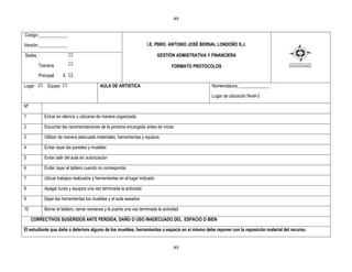 49


Código:_____________

Versión:_____________                                                 I.E. PBRO. ANTONIO JOSÉ BERNAL LONDOÑO S.J.

Sedes :                                                                      GESTIÒN ADMISTRATIVA Y FINANCIERA

        Toscana                                                                     FORMATO PROTOCOLOS
        Principal     X X

Lugar        Equipo                         AULA DE ARTISTICA                                      Nomenclatura: ______________

                                                                                                   Lugar de ubicación Nivel-3

Nº

1          Entrar en silencio y ubicarse de manera organizada

2          Escuchar las recomendaciones de la persona encargada antes de iniciar

3          Utilizar de manera adecuada materiales, herramientas y equipos

4          Evitar rayar las paredes y muebles

5          Evitar salir del aula sin autorización

6          Evitar rayar el tablero cuando no corresponda

7          Ubicar trabajos realizados y herramientas en el lugar indicado.

8          Apagar luces y equipos una vez terminada la actividad.

9          Dejar las herramientas los muebles y el aula aseados

10         Borrar el tablero, cerrar ventanas y la puerta una vez terminada la actividad

     CORRECTIVOS SUGERIDOS ANTE PERDIDA, DAÑO O USO INADECUADO DEL ESPACIO O BIEN

El estudiante que dañe o deteriore alguno de los muebles, herramientas o espacio en sí mismo debe reponer con la reposición material del recurso.


                                                                                     49
 