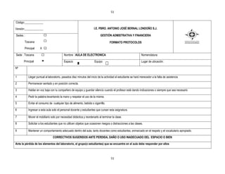 51


Código:_____________

Versión:_____________                                                 I.E. PBRO. ANTONIO JOSÉ BERNAL LONDOÑO S.J.

Sedes :                                                                     GESTIÒN ADMISTRATIVA Y FINANCIERA

       Toscana                                                                      FORMATO PROTOCOLOS
       Principal     X X

Sede : Toscana                             Nombre : AULA DE ELECTRONICA                                         Nomenclatura:

       Principal                           Espacio                    Equipo                                    Lugar de ubicación:

Nº

1          Llegar puntual al laboratorio, pasados diez minutos del inicio de la actividad el estudiante se hará merecedor a la falta de asistencia

2          Permanecer sentado y en posición correcta.

3          Hablar en voz baja con tu compañero de equipo y guardar silencio cuando el profesor esté dando indicaciones o siempre que sea necesario

4          Pedir la palabra levantando la mano y respetar el uso de la misma.

5          Evitar el consumo de cualquier tipo de alimento, bebida o cigarrillo.

6          Ingresar a esta aula solo el personal docente y estudiantes que cursan esta asignatura.

7          Mover el mobiliario solo por necesidad didáctica y reordenarlo al terminar la clase.

8          Solicitar a los estudiantes que no utilicen objetos que ocasionen riesgos o distracciones a las clases.

9          Mantener un comportamiento adecuado dentro del aula, tanto docentes como estudiantes, enmarcado en el respeto y el vocabulario apropiado.

                                 CORRECTIVOS SUGERIDOS ANTE PERDIDA, DAÑO O USO INADECUADO DEL ESPACIO O BIEN

Ante la pérdida de los elementos del laboratorio, el grupo(o estudiantes) que se encuentre en el aula debe responder por ellos



                                                                                     51
 