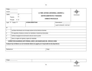55


Código:_____________

Versión:_____________
                                                                     I.E. PBRO. ANTONIO JOSÉ BERNAL LONDOÑO S.J.
Sedes :
                                                                              GESTIÒN ADMISTRATIVA Y FINANCIERA
        Toscana
                                                                                    FORMATO PROTOCOLOS
        Principal     X X

Lugar        Equipo                       AYUDAS DIDÁCTICAS                                         Nomenclatura: ______________

                                                                                                    Lugar de ubicación: nivel mas 1

Nº

1          Las llaves del almacén son de manejo exclusivo de los directivos docentes

2          Por seguridad y limpieza se colocan los materiales en estanterías demarcadas

3          Verificar el apagado de la iluminación antes de cerrar la puerta

4          Llevar un registro de ingresos y egreso de materiales.

     CORRECTIVOS SUGERIDOS ANTE PERDIDA, DAÑO O USO INADECUADO DEL ESPACIO O BIEN

Cualquier tipo de faltante una vez inventariado deberá ser pagado por el responsable de ésta dependencia



Realizado por :                                                                        Cargo:




Código:_____________


                                                                                    55
 