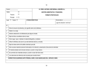 56


Versión:_____________                                                      I.E. PBRO. ANTONIO JOSÉ BERNAL LONDOÑO S.J.

Sedes :                                                                           GESTIÒN ADMISTRATIVA Y FINANCIERA
          Toscana                                                                       FORMATO PROTOCOLOS
          Principal      X X

Lugar          Equipo                          AYUDAS DIDÁCTICAS                                           Nomenclatura: ______________

                                                                                                           Lugar de ubicación: nivel mas 1

Nº

1       Evitar el consumo de alimentos y de cigarrillo dentro de la biblioteca

2       Hablar en voz baja

3       Solicitar colaboración a la bibliotecaria para alguna consulta

4       Dejar los libros consultados sobre la mesa

5       Evitar rasgar, rayar o maltratar el material bibliográfico y mobiliario

6       Utilizar la biblioteca solo para lo que está destinada (lectura y consulta)

7       Dejar los bolsos dentro del casillero destinado para ello

8       Solo se presta material al personal matriculado en la institución, presentando el documento de identidad

9       El material prestado será renovado siempre y cuando no haya reserva

10      Se suministra dos materiales siempre y cuando no sean del mismo texto

11      Las colecciones de referencia solo se presta para consulta interna

     CORRECTIVOS SUGERIDOS ANTE PERDIDA, DAÑO O USO INADECUADO DEL ESPACIO O BIEN




                                                                                        56
 