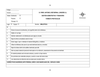 58


Código:_____________

Versión:_____________                                             I.E. PBRO. ANTONIO JOSÉ BERNAL LONDOÑO S.J.

Sedes :Centenario                                                        GESTIÒN ADMISTRATIVA Y FINANCIERA

        Toscana                                                                   FORMATO PROTOCOLOS
        Principal X

Lugar        Equipo                                       Nombre : BIBLIOTECA

Nº

1       Evitar el consumo de alimentos y de cigarrillo dentro de la biblioteca

2       Hablar en voz baja

3       Solicitar colaboración a la bibliotecaria para alguna consulta

4       Dejar los libros consultados sobre la mesa

5       Evitar rasgar, rayar o maltratar el material bibliográfico y mobiliario

6       Utilizar la biblioteca solo para lo que está destinada (lectura y consulta)

7       Dejar los bolsos dentro del casillero destinado para ello

8       Solo se presta material al personal matriculado en la institución, presentando el documento de identidad

9       El material prestado será renovado siempre y cuando no haya reserva

10      Se suministra dos materiales siempre y cuando no sean del mismo texto

11      Las colecciones de referencia solo se presta para consulta interna

CORRECTIVOS SUGERIDOS ANTE PERDIDA, DAÑO O USO INADECUADO DEL ESPACIO O BIEN




                                                                                      58
 