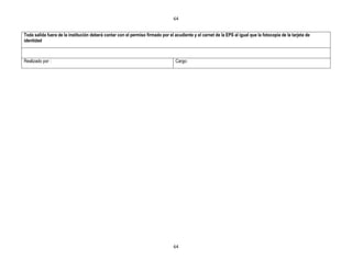 64


Toda salida fuera de la institución deberá contar con el permiso firmado por el acudiente y el carnet de la EPS al igual que la fotocopia de la tarjeta de
identidad



Realizado por :                                                                  Cargo:




                                                                                64
 