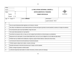 65


Código:_____________

Versión:_____________                                                 I.E. PBRO. ANTONIO JOSÉ BERNAL LONDOÑO S.J.

Sedes :                                                                    GESTIÒN ADMISTRATIVA Y FINANCIERA

        Toscana                                                                     FORMATO PROTOCOLOS
        Principal     X X

Lugar        Equipo                        Nombre :GIMNASIO                                                Nomenclatura: ______________

                                                                                                           Lugar de ubicación: Nivel 0

Nº

1          Para ser usuario del gimnasio debe registrarse con el instructor o docente.

2          Para utilizar las instalaciones el usuario deberá presentar al momento del ingreso al gimnasio el carnet estudiantil y anotarse en el registro de asistencia.

3          El uso del gimnasio queda bajo responsabilidad y riesgo del usuario.

4          Todo usuario debe presentarse con ropa deportiva.

5          Se prohíben los envases de vidrio o sin tapa, así como cualquier tipo de alimento en el área de pesas y sus alrededores.

6          Después del uso de cada aparato el usuario deberá dejarlo limpio y seco por lo que es obligatorio el uso de toalla para tales efectos

7          Prohibido hacer uso indebido de las instalaciones, máquinas y equipos evitando deterioro o destrucción de las mismas..

8          Las funciones de instructor solo serán ejercidas por el personal autorizado.

9           Prohibido ingresar cualquier tipo de objeto o mascota a éste lugar.

10         Np podrán permanecer en esta área las personas que no hagan uso de los aparatos

11         Recibir y entregar los aparatos en perfecto estado

12         La dirección del gimnasio tiene facultad de cambiar instructores y horarios cuando así lo disponga.


                                                                                     65
 