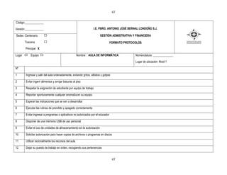 67


Código:_____________

Versión:_____________                                               I.E. PBRO. ANTONIO JOSÉ BERNAL LONDOÑO S.J.

Sedes :Centenario                                                         GESTIÒN ADMISTRATIVA Y FINANCIERA

        Toscana                                                                    FORMATO PROTOCOLOS
        Principal X

Lugar       Equipo                                     Nombre : AULA DE INFORMÀTICA              Nomenclatura: ______________

                                                                                                 Lugar de ubicación: Nivel 1

Nº

1       Ingresar y salir del aula ordenadamente, evitando gritos, silbidos y golpes

2       Evitar ingerir alimentos y arrojar basuras al piso

3       Respetar la asignación de estudiante por equipo de trabajo

4       Reportar oportunamente cualquier anomalía en su equipo

5       Esperar las indicaciones que se van a desarrollar

6       Ejecutar las rutinas de prendido y apagado correctamente

7       Evitar ingresar a programas o aplicativos no autorizados por el educador

8       Disponer de una memoria USB de uso personal

9       Evitar el uso de unidades de almacenamiento sin la autorización

10      Solicitar autorización para hacer copias de archivos o programas en discos

11      Utilizar racionalmente los recursos del aula

12      Dejar su puesto de trabajo en orden, recogiendo sus pertenencias


                                                                                      67
 