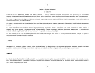 7


                                                                          Capítulo 1. Horizonte Institucional

                                                                                    1.1 FILOSOFIA

La Institución Educativa PRESBÍTERO ANTONIO JOSÉ BERNAL LONDOÑO S.J. promueve la formación permanente de las personas como un derecho y una responsabilidad
compartida. Animadora de la integración social y la experimentación curricular hacia la construcción de modelos de proyección, innovación y de mejoramiento de los ambientes escolares.

Que entiende el progreso en el sentido de generar inclusión en una sociedad de aprendizaje convencida de la necesidad de crear un entorno saludable para enfrentar fenómenos como la
discriminación, la intolerancia y los conflictos culturales

Que entiende la educación como un reto de buen desempeño en un oficio y en la capacidad de participar en la toma de decisiones y en el propósito de entender diferentes interpretaciones
de la vida.

Que entiende la enseñanza como una actividad intencional de generar aprendizaje despertando la atención y la iniciativa de quien aprende para afrontar los cambios profundos y
acelerados de los avances científicos, la competitividad cada vez más desenfrenada de la realidad empresarial, el desarrollo de las tecnologías de la información y la comunicación, los
cambios de modos de vivir y de los sistemas de valores y creencias en la emergencia de una sociedad global y digital.

Que brinde homenaje a la vida y obra del Presbítero Antonio José Bernal Londoño, como un legado de los valores que vivió, especialmente, la solidaridad, el respeto y la equidad de
oportunidades para las nuevas generaciones de ciudadanos.



.1.2 VISION



Para el año 2015, la Institución Educativa Presbítero Antonio José Bernal Londoño, S.J será reconocida a nivel nacional por la generación de procesos educativos con calidad
pedagógica y didáctica; a través del liderazgo transformador de las personas, la investigación científica y la integración de las nuevas tecnologías de la comunicación.



1.3 MISION



La Institución Educativa Presbítero Antonio José Bernal Londoño S.J., es una entidad de carácter público de educación formal. Ofrece servicios educativos en los niveles de preescolar,
básica, media académica y técnica; fundamentada en principios de integración social para la sana convivencia y el desarrollo del ser humano. Para así, formar ciudadanos capaces de
asumir retos de exigencia académica y laboral.


                                                                                           7
 