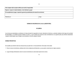 72


Ante cualquier daño causado notificar por escrito al responsable

Reponer o reparar el material dañado a nivel individual o grupal

El incumplimiento al pago o reposición generará procedimientos de manual de convivencia



Realizado por :                                                                     Cargo:




                                                      NORMAS DE SEGURIDAD EN EL AULA (LABORATORIO)



                                                                             DE QUÍMICA



Las normas aquí presentadas se constituyen en la base principal de la seguridad en el aula o laboratorio de Química; su extensión obedece al alto riesgo de la actividad
allí desarrollada, a la cantidad de tiempo utilizado en el sitio, y a que la práctica del conjunto de esta normatividad son una garantía plena para afrontar exitosamente
cualquier incidente legal a que el Colegio se vea sometido en virtud de cualquier incidente.



NORMAS PREVENTIVAS



Son aquellas que advierten sobre las consecuencias que puede traer un mal procedimiento. Entre estas normas están:

1. Evitar el consumo de alimentos y bebidas dentro de las instalaciones del laboratorio, ya que pueden contaminarse con alguna sustancia.


2. Luego del trabajo del laboratorio evitar el consumo de alimentos sin antes haber lavado bien las manos.

                                                                                   72
 