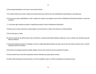 74


14. Nunca ponga directamente su cara, brazos o manos sobre el mechero.


15. Si en algún momento cae un ácido o cualquier otra sustancia sobre la piel o sobre la ropa, lave inmediatamente la parte afectada con abundante agua.


16. En caso de que ingiera accidentalmente un ácido o cualquier otra sustancia o que salpique los ojos, informe inmediatamente al laboratorista indicando el nombre del
    compuesto.


17. Si se produce algún accidente por pequeño o insignificante que parezca, informe inmediatamente al laboratorista.


18. Siempre que se conecte o desconecte un equipo hágalo con mucha precaución y cuidado, evite contactos con corrientes eléctricas.


19. Nunca vierta agua a un ácido.


20. Cuando se arrojen por las cañerías ácidos, bases concentradas o sustancias potencialmente peligrosas, hágalo poco a poco y dejando correr abundante agua para
    efectuar la disolución.


21. Nunca arroje sustancias químicas a los desagües una tras otra, hágalo especialmente dejando correr agua, pues de otro modo pueden reaccionar entre sí y producir
    accidentes o daños en las tuberías.


22. Evite arrojar a los desagües sustancias insolubles, papeles o trozos de vidrio, puede ser causa de acumulación de reactivos.


23. Nunca se deben lanzar al cesto de los desperdicios productos inflamables que puedan generar incendios.


24. Utilizar la bata de laboratorio durante las prácticas, con el fin de protegeré el cuerpo y el uniforme de salpicaduras de sustancias químicas.




                                                                                      74
 