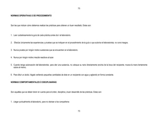 75


NORMAS OPERATIVAS O DE PROCEDIMIENTO



Son las que indican cómo debemos realizar las prácticas para obtener un buen resultado. Estas son:



1. Leer cuidadosamente la guía de cada práctica antes de ir al laboratorio.


2. Efectúe únicamente las experiencias y pruebas que se indiquen en el procedimiento de la guía o que autorice el laboratorista, no corra riesgos.


3. Nunca pruebe por ningún motivo sustancias que se encuentren en el laboratorio.


4. Nunca por ningún motivo mezcle reactivos al azar.


5. Cuando tenga autorización del laboratorista para oler una sustancia, no coloque su nariz directamente encima de la boca del recipiente, mueva la mano lentamente
   sobre el mismo.


6. Para diluir un ácido, hágalo vertiendo pequeñas cantidades de éste en un recipiente con agua y agitando en forma constante.


NORMAS COMPORTAMENTALES O DISCIPLINARIAS



Son aquellas que se deben tener en cuenta para el orden, disciplina y buen desarrollo de las prácticas. Estas son:



1. Llegar puntualmente al laboratorio, para no distraer a los compañeros



                                                                                    75
 