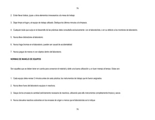 76


2. Eviter llevar bolsos, joyas u otros elementos innecesarios a la mesa de trabajo


3. Dejar limpio el lugar y el equipo de trabajo utilizado. Dedique los últimos minutos a la limpieza.


4. Cualquier duda que surja en el desarrollo de las prácticas debe consultarla exclusivamente con el laboratorista, o en su defecto a los monitores de laboratorio.


5. Nunca lleve distractores al laboratorio


6. Nunca haga bromas en el laboratorio, pueden ser causal de accidentalidad


7. Nunca juegue de manos ni con objetos dentro del laboratorio.


NORMAS DE MANEJO DE EQUIPOS



Son aquellas que se deben tener en cuenta para conservar el material y darle una buena utilización y un buen manejo al tiempo. Estas son:



1. Cada equipo debe revisar 3 minutos antes de cada práctica, los instrumentos de trabajo que le fueron asignados.


2. Nunca lleve fuera del laboratorio equipos ni reactivos.


3. Saque de los envases la cantidad estrictamente necesaria de reactivos, utilizando para ello instrumentos completamente limpios y secos


4. Nunca devuelva reactivos sobrantes en los envases de origen a menos que el laboratorista se lo indique



                                                                                      76
 